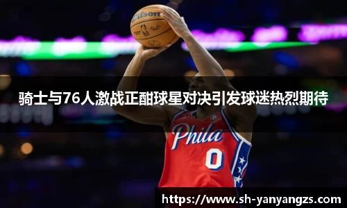 骑士与76人激战正酣球星对决引发球迷热烈期待